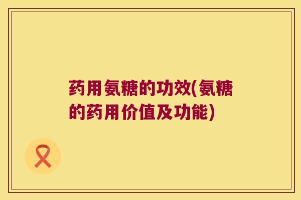 药用氨糖的功效(氨糖的药用价值及功能) 药用氨糖的功效(氨糖的药用价值及功能)
