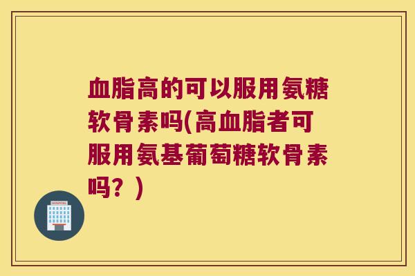 高的可以服用氨糖软骨素吗(高者可服用氨基葡萄糖软骨素吗？)