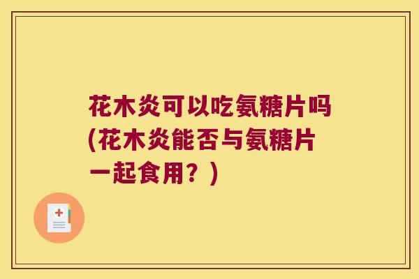 花木炎可以吃氨糖片吗(花木炎能否与氨糖片一起食用？)