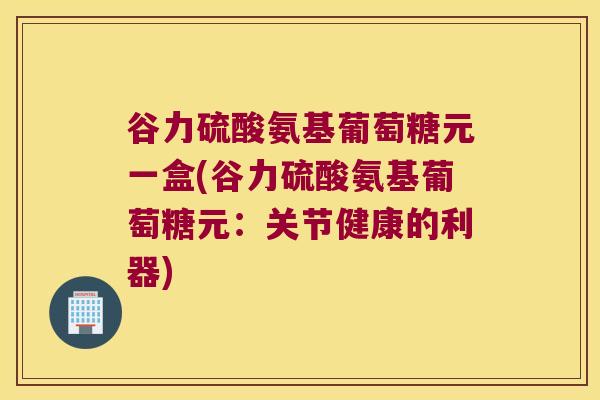 谷力硫酸氨基葡萄糖元一盒(谷力硫酸氨基葡萄糖元:关节健康的利器) 谷力硫酸氨基葡萄糖元一盒(谷力硫酸氨基葡萄糖元:关节健康的利器)