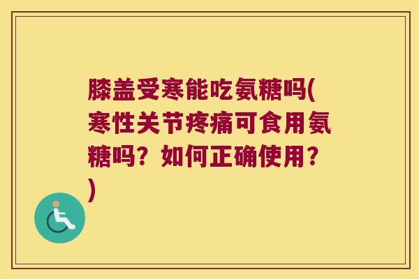膝盖受寒能吃氨糖吗(寒性关节可食用氨糖吗？如何正确使用？)