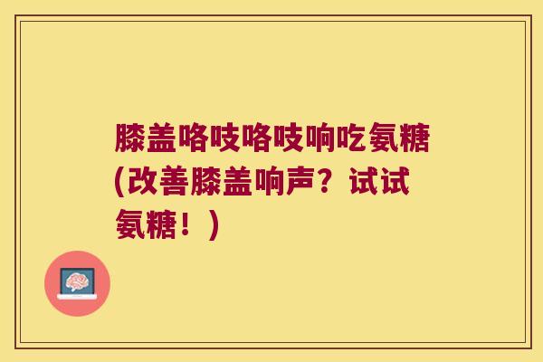膝盖咯吱咯吱响吃氨糖(改善膝盖响声？试试氨糖！)