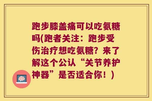 跑步膝盖痛可以吃氨糖吗(跑者关注：跑步受伤想吃氨糖？来了解这个公认“关节养护神器”是否适合你！)