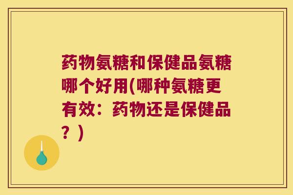 氨糖和保健品氨糖哪个好用(哪种氨糖更有效：还是保健品？)
