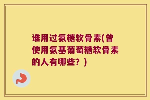 谁用过氨糖软骨素(曾使用氨基葡萄糖软骨素的人有哪些？)