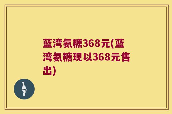 蓝湾氨糖368元(蓝湾氨糖现以368元售出) 蓝湾氨糖368元(蓝湾氨糖现以368元售出)