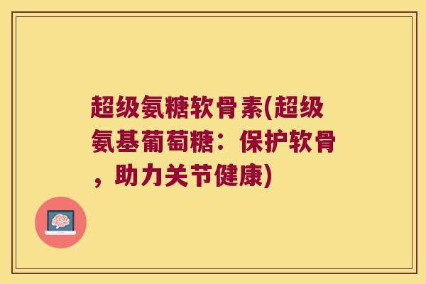 超级氨糖软骨素(超级氨基葡萄糖：保护软骨，助力关节健康)