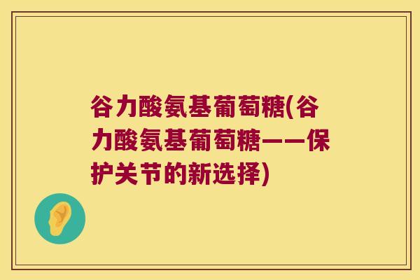 谷力酸氨基葡萄糖(谷力酸氨基葡萄糖——保护关节的新选择) 谷力酸氨基葡萄糖(谷力酸氨基葡萄糖——保护关节的新选择)