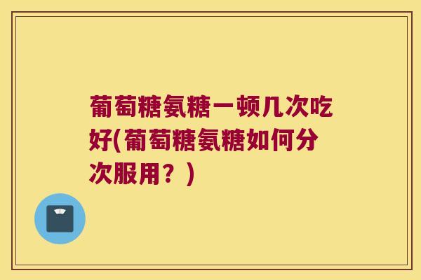 葡萄糖氨糖一顿几次吃好(葡萄糖氨糖如何分次服用？)