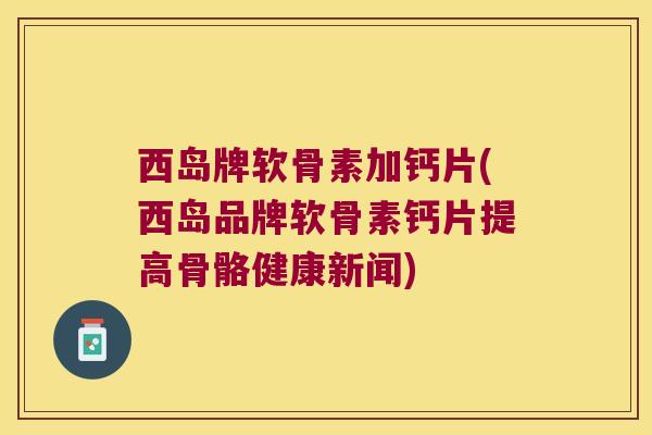 西岛牌软骨素加钙片(西岛品牌软骨素钙片提高骨骼健康新闻)