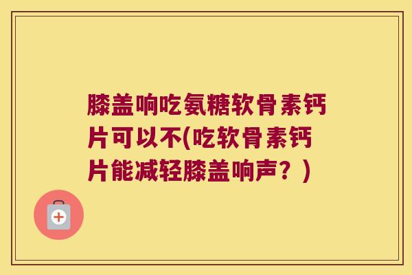 膝盖响吃氨糖软骨素钙片可以不(吃软骨素钙片能减轻膝盖响声？)