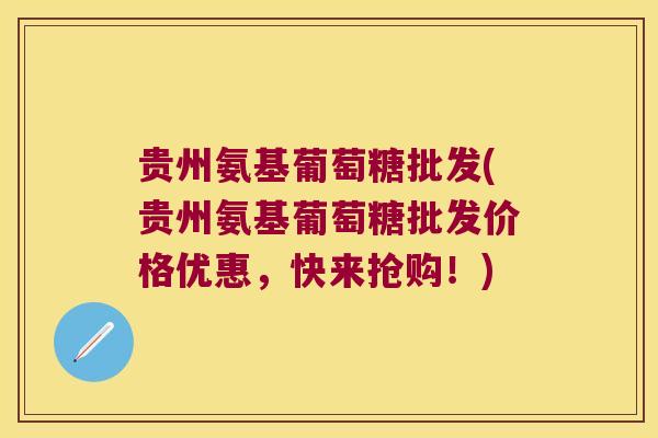 贵州氨基葡萄糖批发(贵州氨基葡萄糖批发价格优惠，快来抢购！)