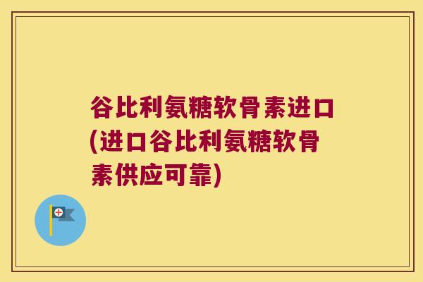谷比利氨糖软骨素进口(进口谷比利氨糖软骨素供应可靠)