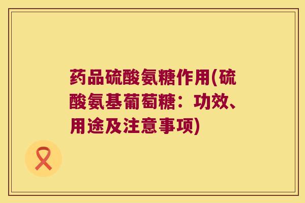 药品硫酸氨糖作用(硫酸氨基葡萄糖:功效、用途及注意事项) 药品硫酸氨糖作用(硫酸氨基葡萄糖:功效、用途及注意事项)