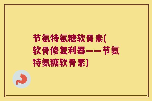 节氨特氨糖软骨素( 软骨修复利器——节氨特氨糖软骨素) 节氨特氨糖软骨素( 软骨修复利器——节氨特氨糖软骨素)
