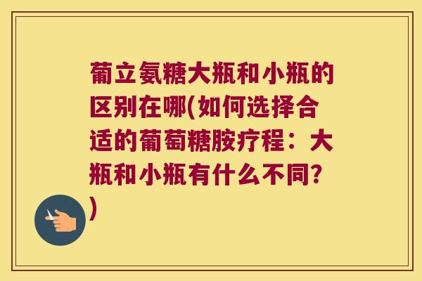 葡立氨糖大瓶和小瓶的区别在哪(如何选择合适的葡萄糖胺疗程：大瓶和小瓶有什么不同？)