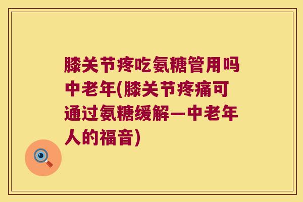 膝关节疼吃氨糖管用吗中老年(膝关节可通过氨糖缓解—中老年人的福音)