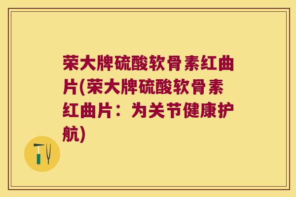 荣大牌硫酸软骨素红曲片(荣大牌硫酸软骨素红曲片：为关节健康护航)