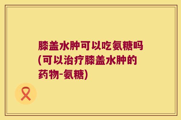 膝盖水肿可以吃氨糖吗(可以膝盖水肿的-氨糖) 膝盖水肿可以吃氨糖吗(可以膝盖水肿的-氨糖)