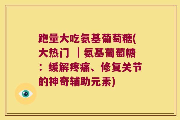 跑量大吃氨基葡萄糖(大热门 |氨基葡萄糖:缓解、修复关节的神奇辅助元素) 跑量大吃氨基葡萄糖(大热门 |氨基葡萄糖:缓解、修复关节的神奇辅助元素)