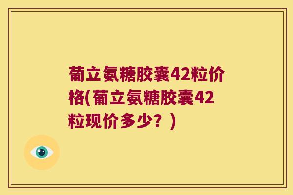 葡立氨糖胶囊42粒价格(葡立氨糖胶囊42粒现价多少？)