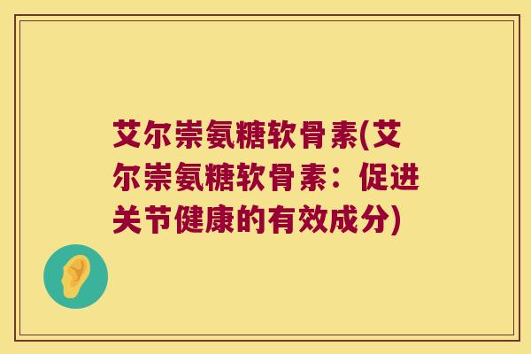 艾尔崇氨糖软骨素(艾尔崇氨糖软骨素:促进关节健康的有效成分) 艾尔崇氨糖软骨素(艾尔崇氨糖软骨素:促进关节健康的有效成分)