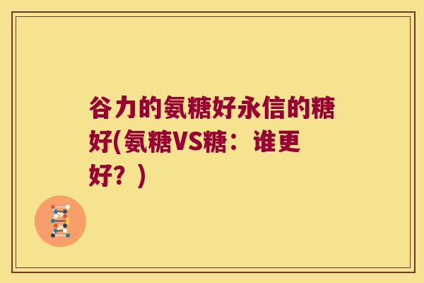 谷力的氨糖好永信的糖好(氨糖VS糖:谁更好?) 谷力的氨糖好永信的糖好(氨糖VS糖:谁更好?)