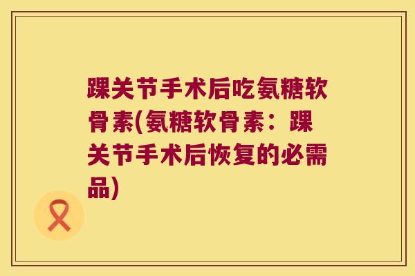 踝关节手术后吃氨糖软骨素(氨糖软骨素:踝关节手术后恢复的必需品) 踝关节手术后吃氨糖软骨素(氨糖软骨素:踝关节手术后恢复的必需品)