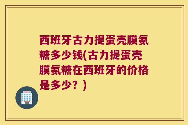 西班牙古力提蛋壳膜氨糖多少钱(古力提蛋壳膜氨糖在西班牙的价格是多少?) 西班牙古力提蛋壳膜氨糖多少钱(古力提蛋壳膜氨糖在西班牙的价格是多少?)