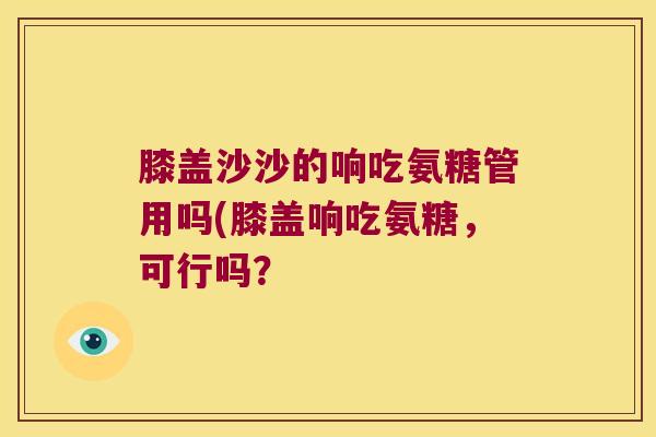 膝盖沙沙的响吃氨糖管用吗(膝盖响吃氨糖,可行吗? 膝盖沙沙的响吃氨糖管用吗(膝盖响吃氨糖,可行吗?