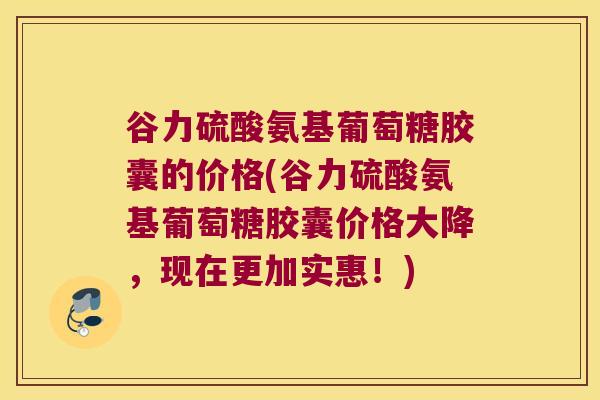 谷力硫酸氨基葡萄糖胶囊的价格(谷力硫酸氨基葡萄糖胶囊价格大降，现在更加实惠！)