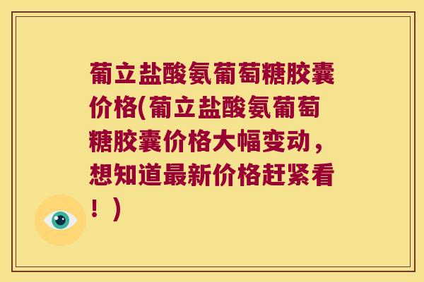 葡立盐酸氨葡萄糖胶囊价格(葡立盐酸氨葡萄糖胶囊价格大幅变动，想知道新价格赶紧看！)