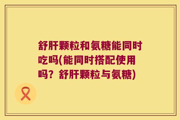 舒颗粒和氨糖能同时吃吗(能同时搭配使用吗？舒颗粒与氨糖)
