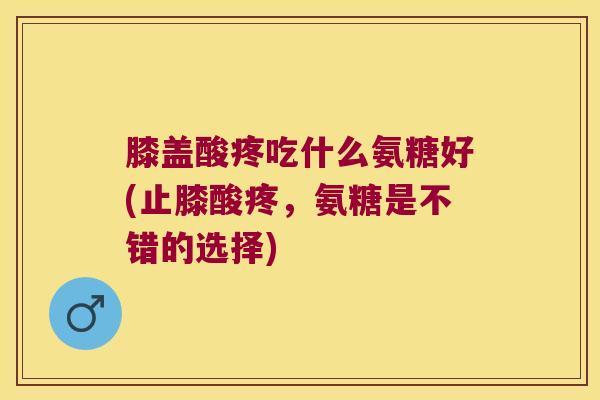 膝盖酸疼吃什么氨糖好(止膝酸疼,氨糖是不错的选择) 膝盖酸疼吃什么氨糖好(止膝酸疼,氨糖是不错的选择)