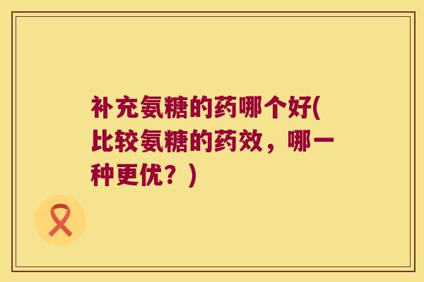 补充氨糖的药哪个好(比较氨糖的,哪一种更优?) 补充氨糖的药哪个好(比较氨糖的,哪一种更优?)