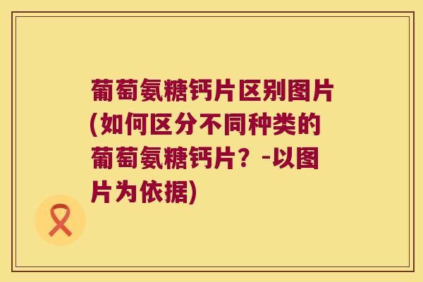 葡萄氨糖钙片区别图片(如何区分不同种类的葡萄氨糖钙片?-以图片为依据) 葡萄氨糖钙片区别图片(如何区分不同种类的葡萄氨糖钙片?-以图片为依据)