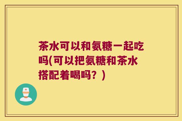 茶水可以和氨糖一起吃吗(可以把氨糖和茶水搭配着喝吗？)