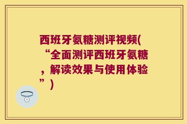 西班牙氨糖测评视频(“全面测评西班牙氨糖，解读效果与使用体验”)