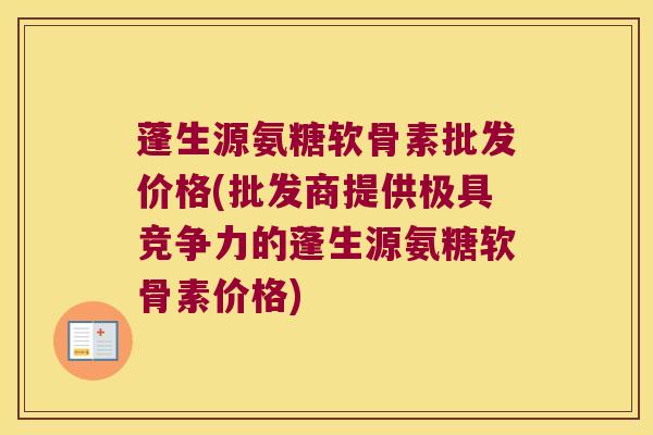 蓬生源氨糖软骨素批发价格(批发商提供极具竞争力的蓬生源氨糖软骨素价格) 蓬生源氨糖软骨素批发价格(批发商提供极具竞争力的蓬生源氨糖软骨素价格)