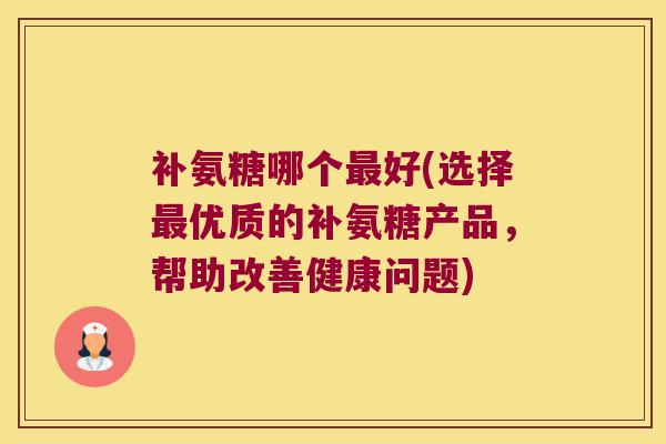 补氨糖哪个好(选择优质的补氨糖产品,帮助改善健康问题) 补氨糖哪个好(选择优质的补氨糖产品,帮助改善健康问题)