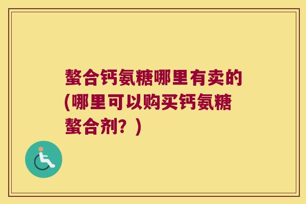 螯合钙氨糖哪里有卖的(哪里可以购买钙氨糖螯合剂?) 螯合钙氨糖哪里有卖的(哪里可以购买钙氨糖螯合剂?)