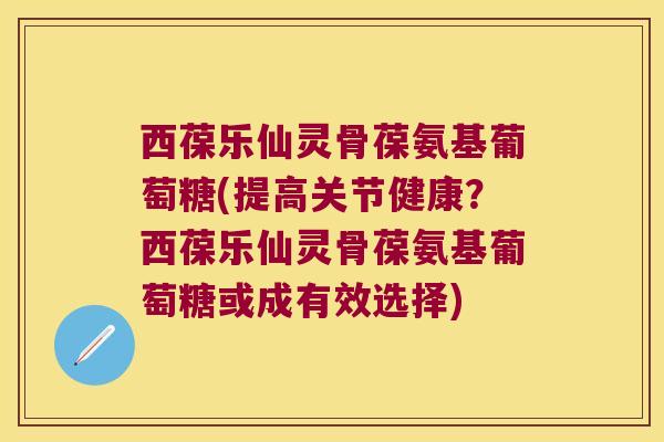 西葆乐仙灵骨葆氨基葡萄糖(提高关节健康?西葆乐仙灵骨葆氨基葡萄糖或成有效选择) 西葆乐仙灵骨葆氨基葡萄糖(提高关节健康?西葆乐仙灵骨葆氨基葡萄糖或成有效选择)