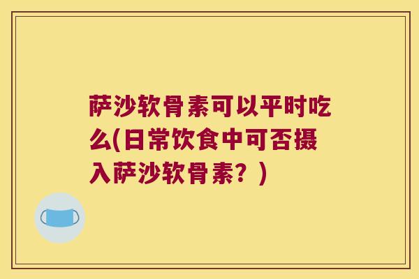 萨沙软骨素可以平时吃么(日常饮食中可否摄入萨沙软骨素？)
