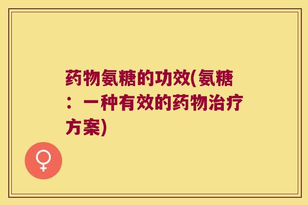 氨糖的功效(氨糖:一种有效的方案) 氨糖的功效(氨糖:一种有效的方案)