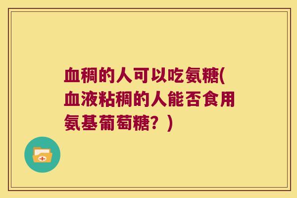 稠的人可以吃氨糖(液粘稠的人能否食用氨基葡萄糖？)