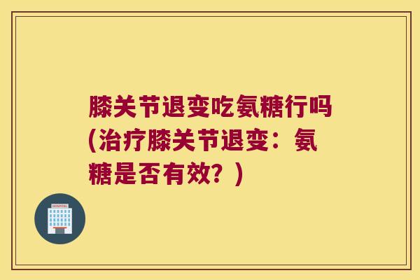 膝关节退变吃氨糖行吗(膝关节退变：氨糖是否有效？)