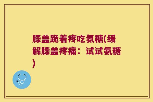 膝盖跪着疼吃氨糖(缓解膝盖:试试氨糖) 膝盖跪着疼吃氨糖(缓解膝盖:试试氨糖)