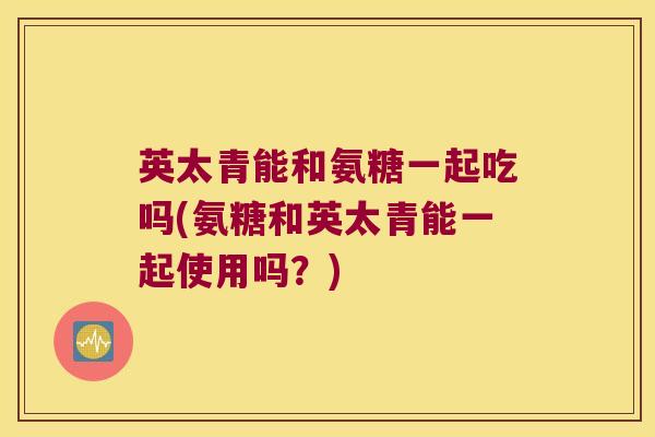 英太青能和氨糖一起吃吗(氨糖和英太青能一起使用吗?) 英太青能和氨糖一起吃吗(氨糖和英太青能一起使用吗?)