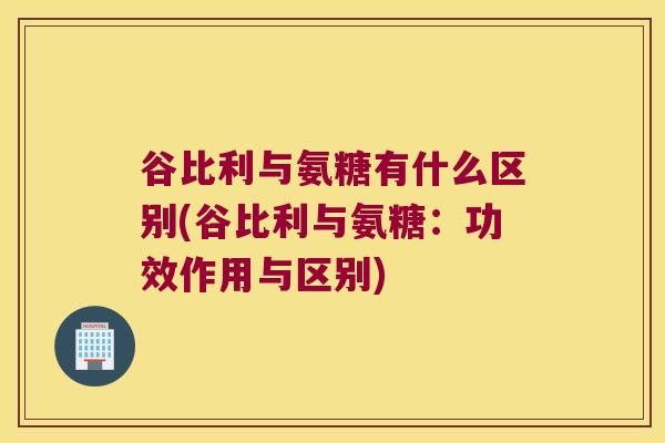 谷比利与氨糖有什么区别(谷比利与氨糖：功效作用与区别)