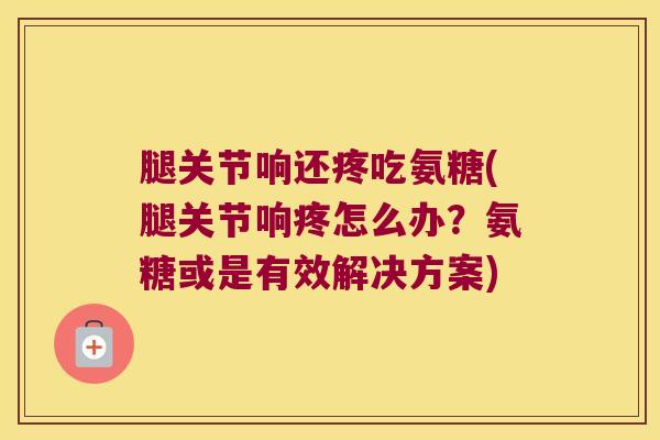 腿关节响还疼吃氨糖(腿关节响疼怎么办？氨糖或是有效解决方案)